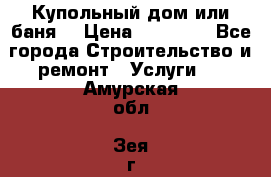 Купольный дом или баня  › Цена ­ 68 000 - Все города Строительство и ремонт » Услуги   . Амурская обл.,Зея г.